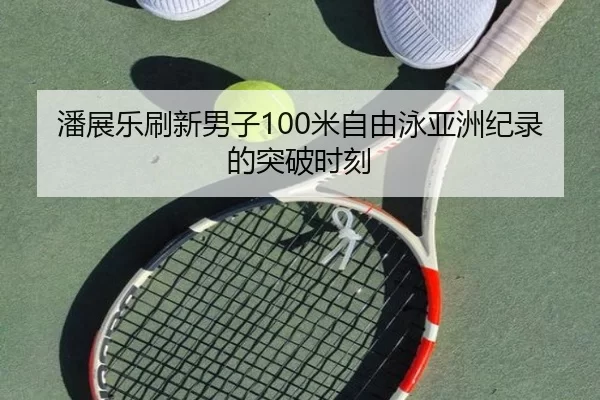 潘展乐刷新男子100米自由泳亚洲纪录的突破时刻